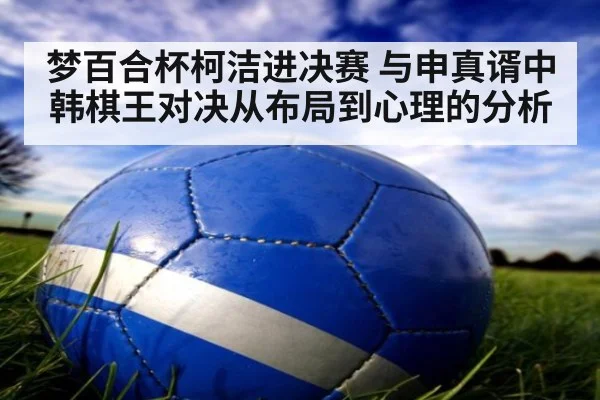 梦百合杯柯洁进决赛 与申真谞中韩棋王对决从布局到心理的分析